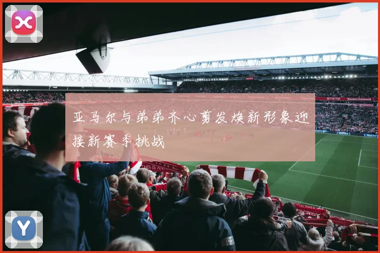 亚马尔与弟弟齐心剪发焕新形象迎接新赛季挑战