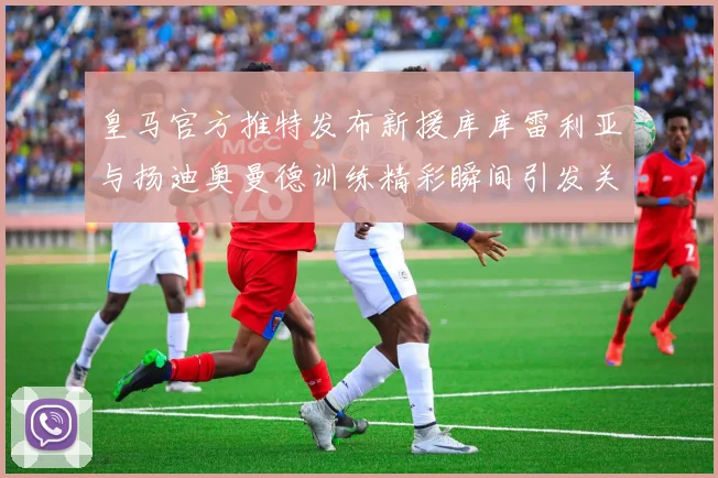 皇马官方推特发布新援库库雷利亚与扬迪奥曼德训练精彩瞬间引发关注